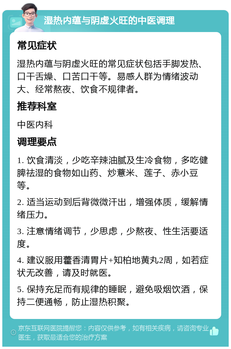 湿热内蕴与阴虚火旺的中医调理 常见症状 湿热内蕴与阴虚火旺的常见症状包括手脚发热、口干舌燥、口苦口干等。易感人群为情绪波动大、经常熬夜、饮食不规律者。 推荐科室 中医内科 调理要点 1. 饮食清淡，少吃辛辣油腻及生冷食物，多吃健脾祛湿的食物如山药、炒薏米、莲子、赤小豆等。 2. 适当运动到后背微微汗出，增强体质，缓解情绪压力。 3. 注意情绪调节，少思虑，少熬夜、性生活要适度。 4. 建议服用藿香清胃片+知柏地黄丸2周，如若症状无改善，请及时就医。 5. 保持充足而有规律的睡眠，避免吸烟饮酒，保持二便通畅，防止湿热积聚。