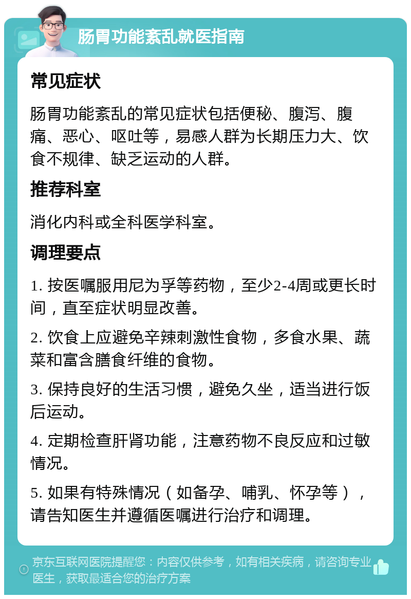 肠胃功能紊乱就医指南 常见症状 肠胃功能紊乱的常见症状包括便秘、腹泻、腹痛、恶心、呕吐等，易感人群为长期压力大、饮食不规律、缺乏运动的人群。 推荐科室 消化内科或全科医学科室。 调理要点 1. 按医嘱服用尼为孚等药物，至少2-4周或更长时间，直至症状明显改善。 2. 饮食上应避免辛辣刺激性食物，多食水果、蔬菜和富含膳食纤维的食物。 3. 保持良好的生活习惯，避免久坐，适当进行饭后运动。 4. 定期检查肝肾功能，注意药物不良反应和过敏情况。 5. 如果有特殊情况（如备孕、哺乳、怀孕等），请告知医生并遵循医嘱进行治疗和调理。