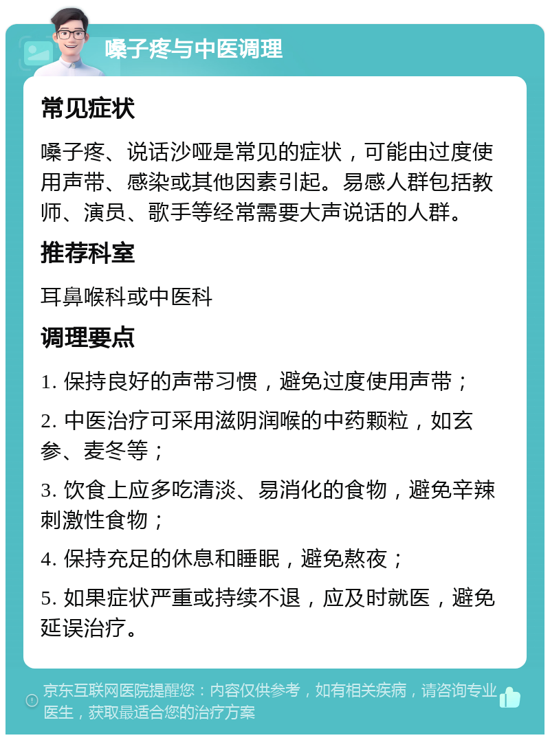 嗓子疼与中医调理 常见症状 嗓子疼、说话沙哑是常见的症状，可能由过度使用声带、感染或其他因素引起。易感人群包括教师、演员、歌手等经常需要大声说话的人群。 推荐科室 耳鼻喉科或中医科 调理要点 1. 保持良好的声带习惯，避免过度使用声带； 2. 中医治疗可采用滋阴润喉的中药颗粒，如玄参、麦冬等； 3. 饮食上应多吃清淡、易消化的食物，避免辛辣刺激性食物； 4. 保持充足的休息和睡眠，避免熬夜； 5. 如果症状严重或持续不退，应及时就医，避免延误治疗。