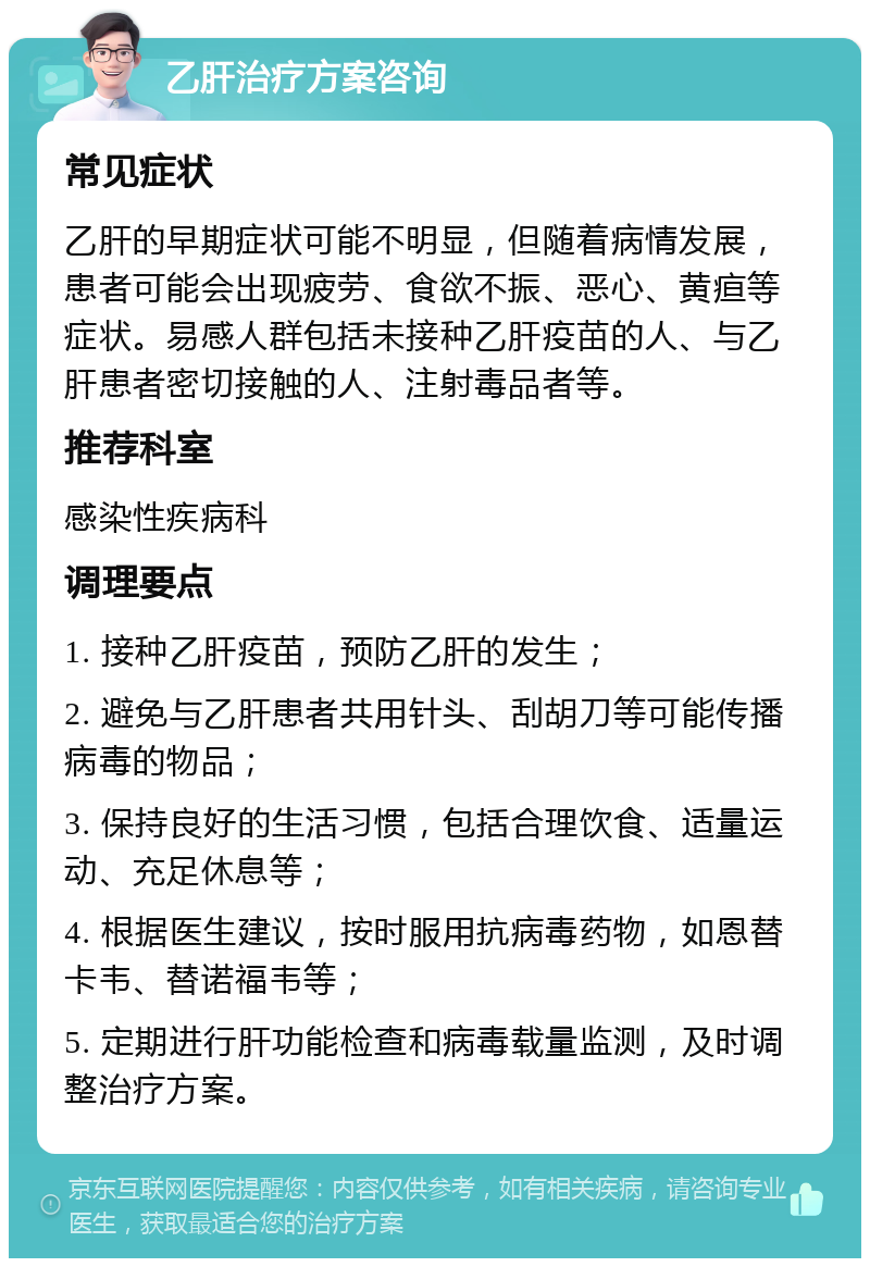 乙肝治疗方案咨询 常见症状 乙肝的早期症状可能不明显，但随着病情发展，患者可能会出现疲劳、食欲不振、恶心、黄疸等症状。易感人群包括未接种乙肝疫苗的人、与乙肝患者密切接触的人、注射毒品者等。 推荐科室 感染性疾病科 调理要点 1. 接种乙肝疫苗，预防乙肝的发生； 2. 避免与乙肝患者共用针头、刮胡刀等可能传播病毒的物品； 3. 保持良好的生活习惯，包括合理饮食、适量运动、充足休息等； 4. 根据医生建议，按时服用抗病毒药物，如恩替卡韦、替诺福韦等； 5. 定期进行肝功能检查和病毒载量监测，及时调整治疗方案。