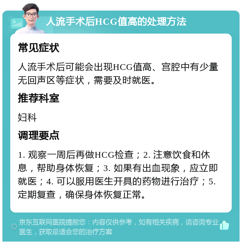 人流手术后HCG值高的处理方法 常见症状 人流手术后可能会出现HCG值高、宫腔中有少量无回声区等症状，需要及时就医。 推荐科室 妇科 调理要点 1. 观察一周后再做HCG检查；2. 注意饮食和休息，帮助身体恢复；3. 如果有出血现象，应立即就医；4. 可以服用医生开具的药物进行治疗；5. 定期复查，确保身体恢复正常。