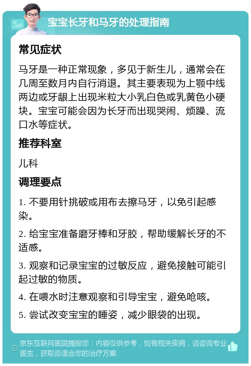 宝宝长牙和马牙的处理指南 常见症状 马牙是一种正常现象，多见于新生儿，通常会在几周至数月内自行消退。其主要表现为上颚中线两边或牙龈上出现米粒大小乳白色或乳黄色小硬块。宝宝可能会因为长牙而出现哭闹、烦躁、流口水等症状。 推荐科室 儿科 调理要点 1. 不要用针挑破或用布去擦马牙，以免引起感染。 2. 给宝宝准备磨牙棒和牙胶，帮助缓解长牙的不适感。 3. 观察和记录宝宝的过敏反应，避免接触可能引起过敏的物质。 4. 在喂水时注意观察和引导宝宝，避免呛咳。 5. 尝试改变宝宝的睡姿，减少眼袋的出现。