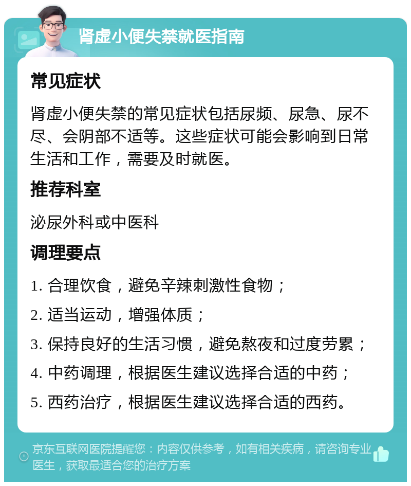 肾虚小便失禁就医指南 常见症状 肾虚小便失禁的常见症状包括尿频、尿急、尿不尽、会阴部不适等。这些症状可能会影响到日常生活和工作，需要及时就医。 推荐科室 泌尿外科或中医科 调理要点 1. 合理饮食，避免辛辣刺激性食物； 2. 适当运动，增强体质； 3. 保持良好的生活习惯，避免熬夜和过度劳累； 4. 中药调理，根据医生建议选择合适的中药； 5. 西药治疗，根据医生建议选择合适的西药。