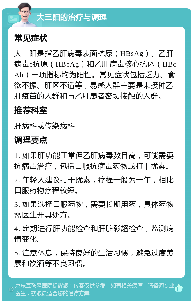 大三阳的治疗与调理 常见症状 大三阳是指乙肝病毒表面抗原（HBsAg）、乙肝病毒e抗原（HBeAg）和乙肝病毒核心抗体（HBcAb）三项指标均为阳性。常见症状包括乏力、食欲不振、肝区不适等，易感人群主要是未接种乙肝疫苗的人群和与乙肝患者密切接触的人群。 推荐科室 肝病科或传染病科 调理要点 1. 如果肝功能正常但乙肝病毒数目高，可能需要抗病毒治疗，包括口服抗病毒药物或打干扰素。 2. 年轻人建议打干扰素，疗程一般为一年，相比口服药物疗程较短。 3. 如果选择口服药物，需要长期用药，具体药物需医生开具处方。 4. 定期进行肝功能检查和肝脏彩超检查，监测病情变化。 5. 注意休息，保持良好的生活习惯，避免过度劳累和饮酒等不良习惯。