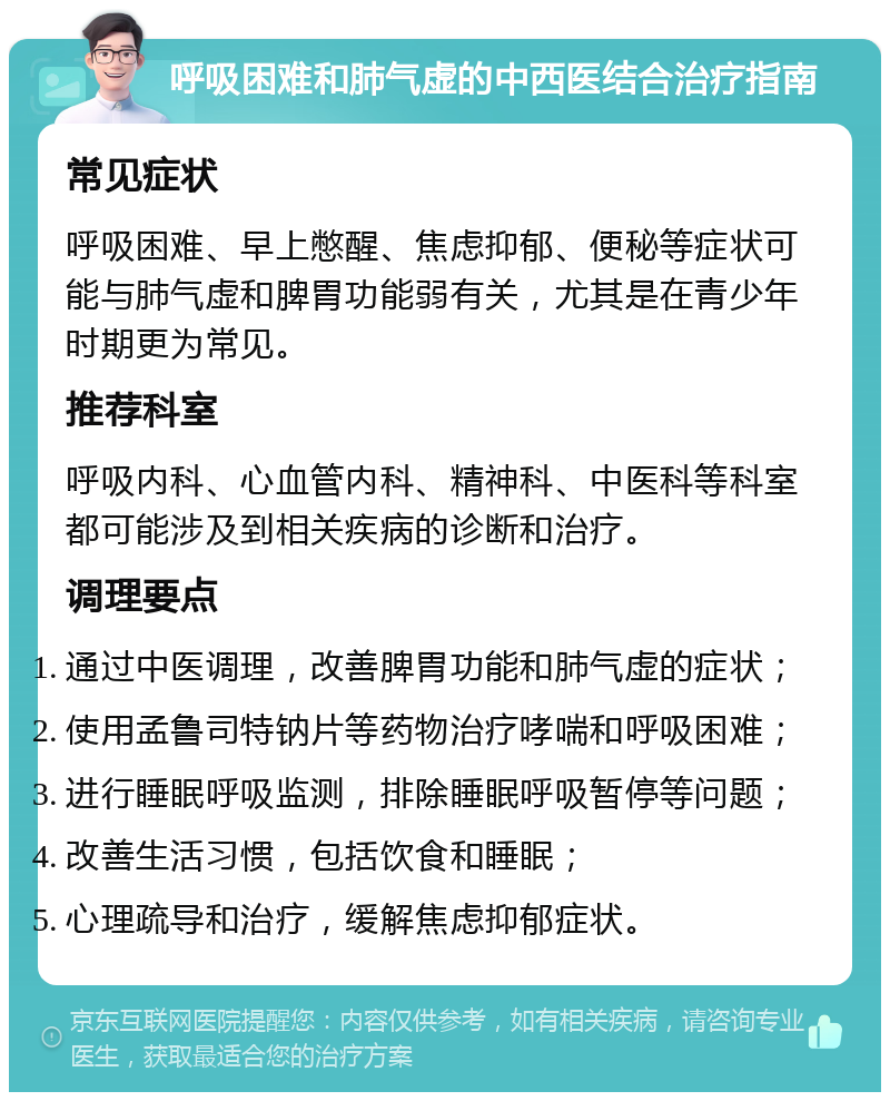 呼吸困难和肺气虚的中西医结合治疗指南 常见症状 呼吸困难、早上憋醒、焦虑抑郁、便秘等症状可能与肺气虚和脾胃功能弱有关，尤其是在青少年时期更为常见。 推荐科室 呼吸内科、心血管内科、精神科、中医科等科室都可能涉及到相关疾病的诊断和治疗。 调理要点 通过中医调理，改善脾胃功能和肺气虚的症状； 使用孟鲁司特钠片等药物治疗哮喘和呼吸困难； 进行睡眠呼吸监测，排除睡眠呼吸暂停等问题； 改善生活习惯，包括饮食和睡眠； 心理疏导和治疗，缓解焦虑抑郁症状。