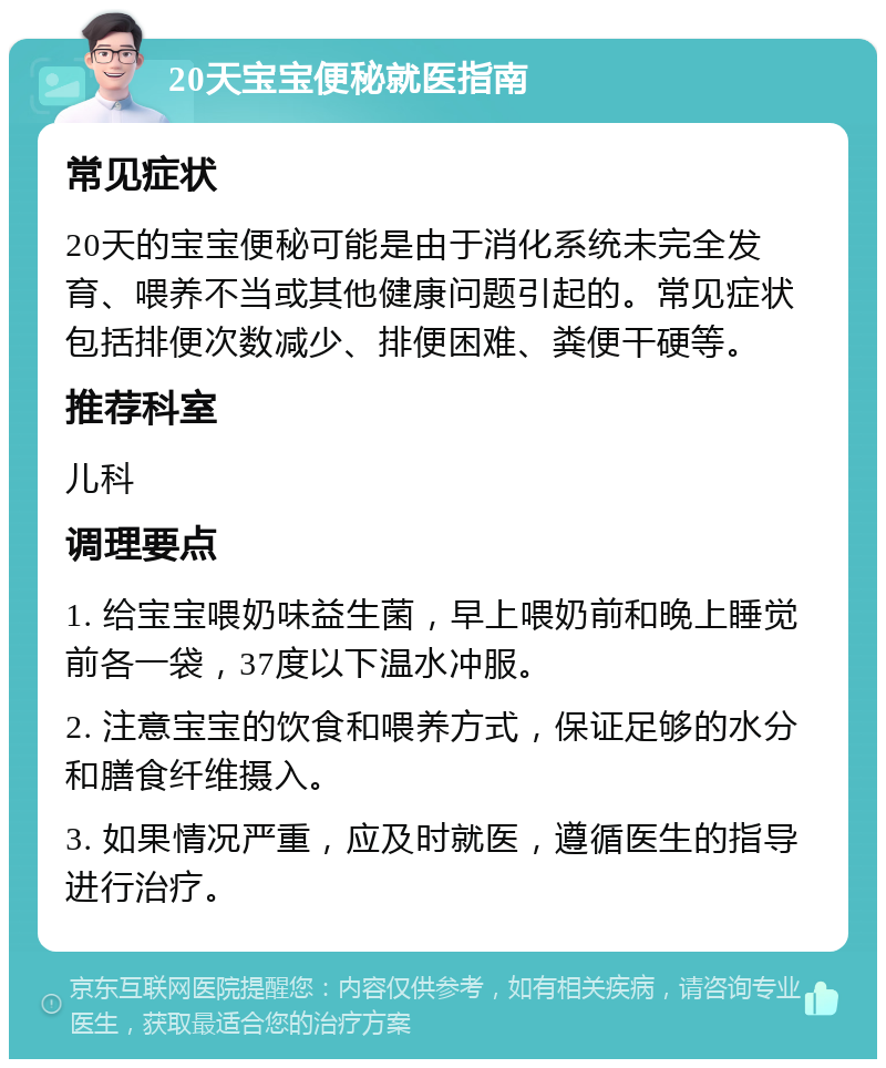 20天宝宝便秘就医指南 常见症状 20天的宝宝便秘可能是由于消化系统未完全发育、喂养不当或其他健康问题引起的。常见症状包括排便次数减少、排便困难、粪便干硬等。 推荐科室 儿科 调理要点 1. 给宝宝喂奶味益生菌，早上喂奶前和晚上睡觉前各一袋，37度以下温水冲服。 2. 注意宝宝的饮食和喂养方式，保证足够的水分和膳食纤维摄入。 3. 如果情况严重，应及时就医，遵循医生的指导进行治疗。