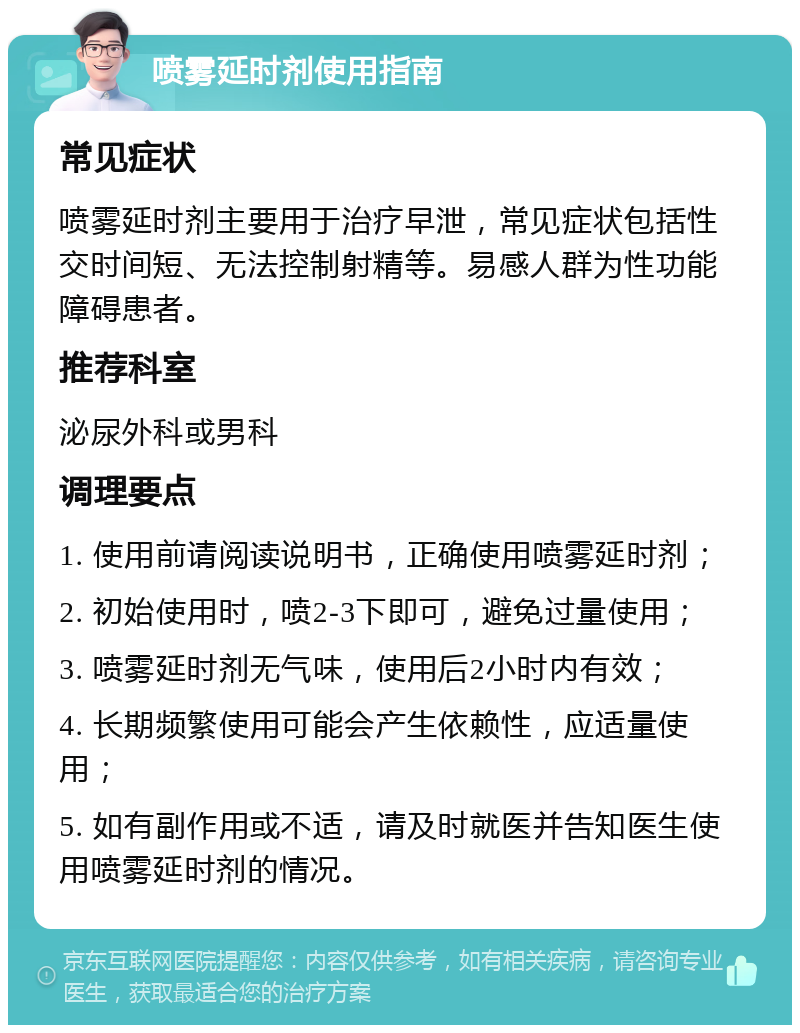 喷雾延时剂使用指南 常见症状 喷雾延时剂主要用于治疗早泄，常见症状包括性交时间短、无法控制射精等。易感人群为性功能障碍患者。 推荐科室 泌尿外科或男科 调理要点 1. 使用前请阅读说明书，正确使用喷雾延时剂； 2. 初始使用时，喷2-3下即可，避免过量使用； 3. 喷雾延时剂无气味，使用后2小时内有效； 4. 长期频繁使用可能会产生依赖性，应适量使用； 5. 如有副作用或不适，请及时就医并告知医生使用喷雾延时剂的情况。