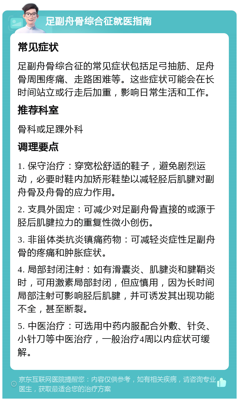 足副舟骨综合征就医指南 常见症状 足副舟骨综合征的常见症状包括足弓抽筋、足舟骨周围疼痛、走路困难等。这些症状可能会在长时间站立或行走后加重，影响日常生活和工作。 推荐科室 骨科或足踝外科 调理要点 1. 保守治疗：穿宽松舒适的鞋子，避免剧烈运动，必要时鞋内加矫形鞋垫以减轻胫后肌腱对副舟骨及舟骨的应力作用。 2. 支具外固定：可减少对足副舟骨直接的或源于胫后肌腱拉力的重复性微小创伤。 3. 非甾体类抗炎镇痛药物：可减轻炎症性足副舟骨的疼痛和肿胀症状。 4. 局部封闭注射：如有滑囊炎、肌腱炎和腱鞘炎时，可用激素局部封闭，但应慎用，因为长时间局部注射可影响胫后肌腱，并可诱发其出现功能不全，甚至断裂。 5. 中医治疗：可选用中药内服配合外敷、针灸、小针刀等中医治疗，一般治疗4周以内症状可缓解。