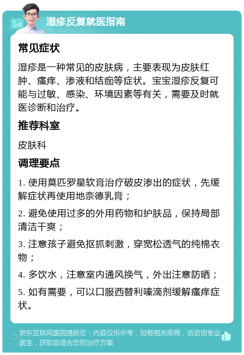 湿疹反复就医指南 常见症状 湿疹是一种常见的皮肤病，主要表现为皮肤红肿、瘙痒、渗液和结痂等症状。宝宝湿疹反复可能与过敏、感染、环境因素等有关，需要及时就医诊断和治疗。 推荐科室 皮肤科 调理要点 1. 使用莫匹罗星软膏治疗破皮渗出的症状，先缓解症状再使用地奈德乳膏； 2. 避免使用过多的外用药物和护肤品，保持局部清洁干爽； 3. 注意孩子避免抠抓刺激，穿宽松透气的纯棉衣物； 4. 多饮水，注意室内通风换气，外出注意防晒； 5. 如有需要，可以口服西替利嗪滴剂缓解瘙痒症状。