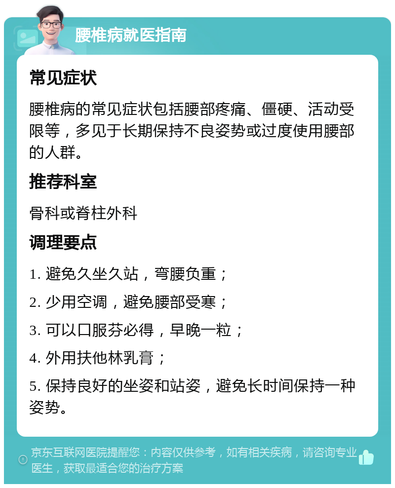 腰椎病就医指南 常见症状 腰椎病的常见症状包括腰部疼痛、僵硬、活动受限等，多见于长期保持不良姿势或过度使用腰部的人群。 推荐科室 骨科或脊柱外科 调理要点 1. 避免久坐久站，弯腰负重； 2. 少用空调，避免腰部受寒； 3. 可以口服芬必得，早晚一粒； 4. 外用扶他林乳膏； 5. 保持良好的坐姿和站姿，避免长时间保持一种姿势。