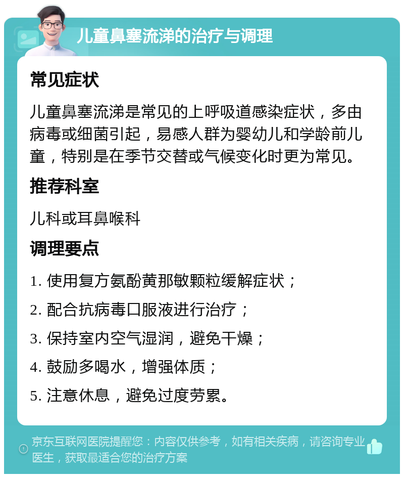 儿童鼻塞流涕的治疗与调理 常见症状 儿童鼻塞流涕是常见的上呼吸道感染症状，多由病毒或细菌引起，易感人群为婴幼儿和学龄前儿童，特别是在季节交替或气候变化时更为常见。 推荐科室 儿科或耳鼻喉科 调理要点 1. 使用复方氨酚黄那敏颗粒缓解症状； 2. 配合抗病毒口服液进行治疗； 3. 保持室内空气湿润，避免干燥； 4. 鼓励多喝水，增强体质； 5. 注意休息，避免过度劳累。