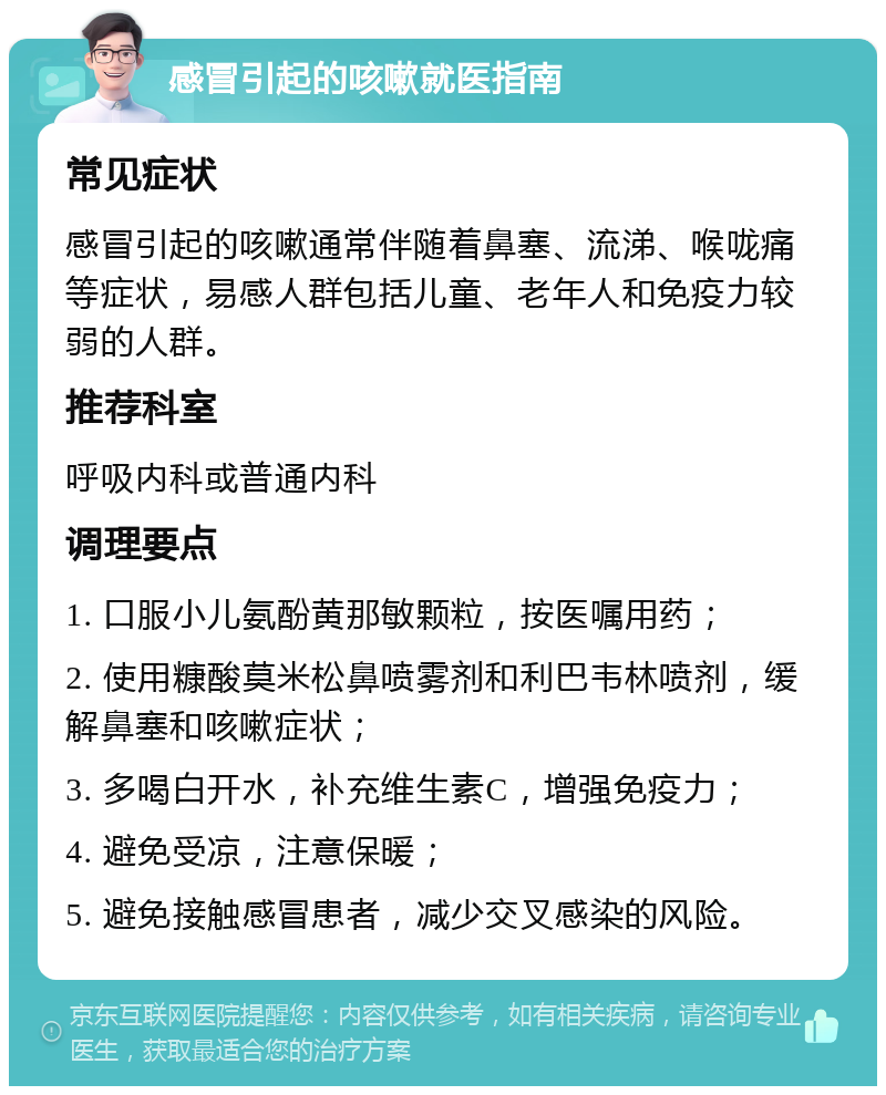 感冒引起的咳嗽就医指南 常见症状 感冒引起的咳嗽通常伴随着鼻塞、流涕、喉咙痛等症状，易感人群包括儿童、老年人和免疫力较弱的人群。 推荐科室 呼吸内科或普通内科 调理要点 1. 口服小儿氨酚黄那敏颗粒，按医嘱用药； 2. 使用糠酸莫米松鼻喷雾剂和利巴韦林喷剂，缓解鼻塞和咳嗽症状； 3. 多喝白开水，补充维生素C，增强免疫力； 4. 避免受凉，注意保暖； 5. 避免接触感冒患者，减少交叉感染的风险。