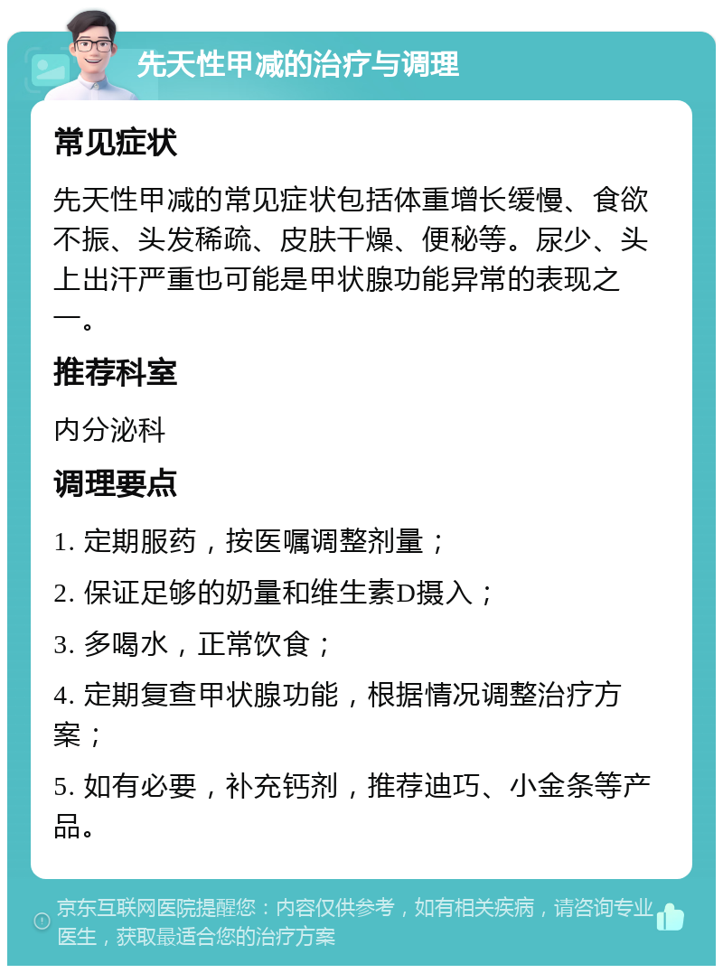 先天性甲减的治疗与调理 常见症状 先天性甲减的常见症状包括体重增长缓慢、食欲不振、头发稀疏、皮肤干燥、便秘等。尿少、头上出汗严重也可能是甲状腺功能异常的表现之一。 推荐科室 内分泌科 调理要点 1. 定期服药，按医嘱调整剂量； 2. 保证足够的奶量和维生素D摄入； 3. 多喝水，正常饮食； 4. 定期复查甲状腺功能，根据情况调整治疗方案； 5. 如有必要，补充钙剂，推荐迪巧、小金条等产品。