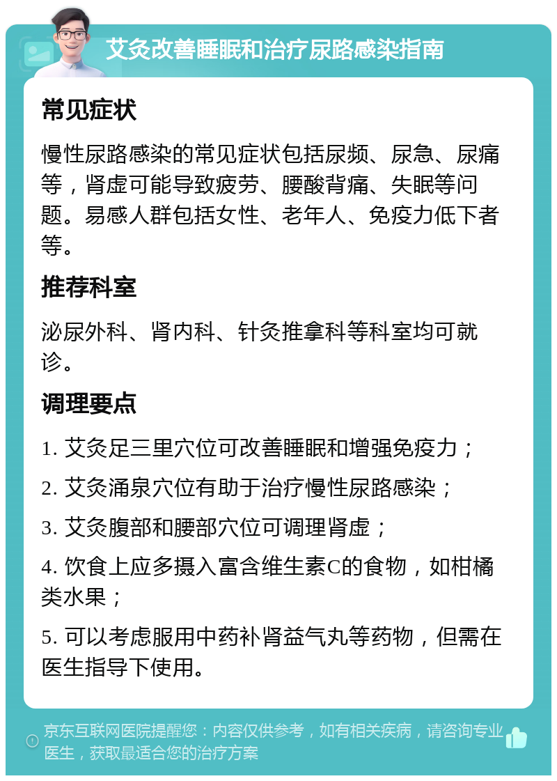 艾灸改善睡眠和治疗尿路感染指南 常见症状 慢性尿路感染的常见症状包括尿频、尿急、尿痛等，肾虚可能导致疲劳、腰酸背痛、失眠等问题。易感人群包括女性、老年人、免疫力低下者等。 推荐科室 泌尿外科、肾内科、针灸推拿科等科室均可就诊。 调理要点 1. 艾灸足三里穴位可改善睡眠和增强免疫力； 2. 艾灸涌泉穴位有助于治疗慢性尿路感染； 3. 艾灸腹部和腰部穴位可调理肾虚； 4. 饮食上应多摄入富含维生素C的食物，如柑橘类水果； 5. 可以考虑服用中药补肾益气丸等药物，但需在医生指导下使用。