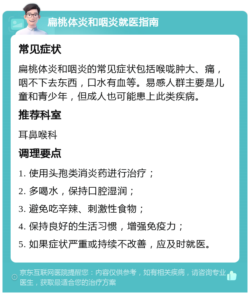 扁桃体炎和咽炎就医指南 常见症状 扁桃体炎和咽炎的常见症状包括喉咙肿大、痛，咽不下去东西，口水有血等。易感人群主要是儿童和青少年，但成人也可能患上此类疾病。 推荐科室 耳鼻喉科 调理要点 1. 使用头孢类消炎药进行治疗； 2. 多喝水，保持口腔湿润； 3. 避免吃辛辣、刺激性食物； 4. 保持良好的生活习惯，增强免疫力； 5. 如果症状严重或持续不改善，应及时就医。