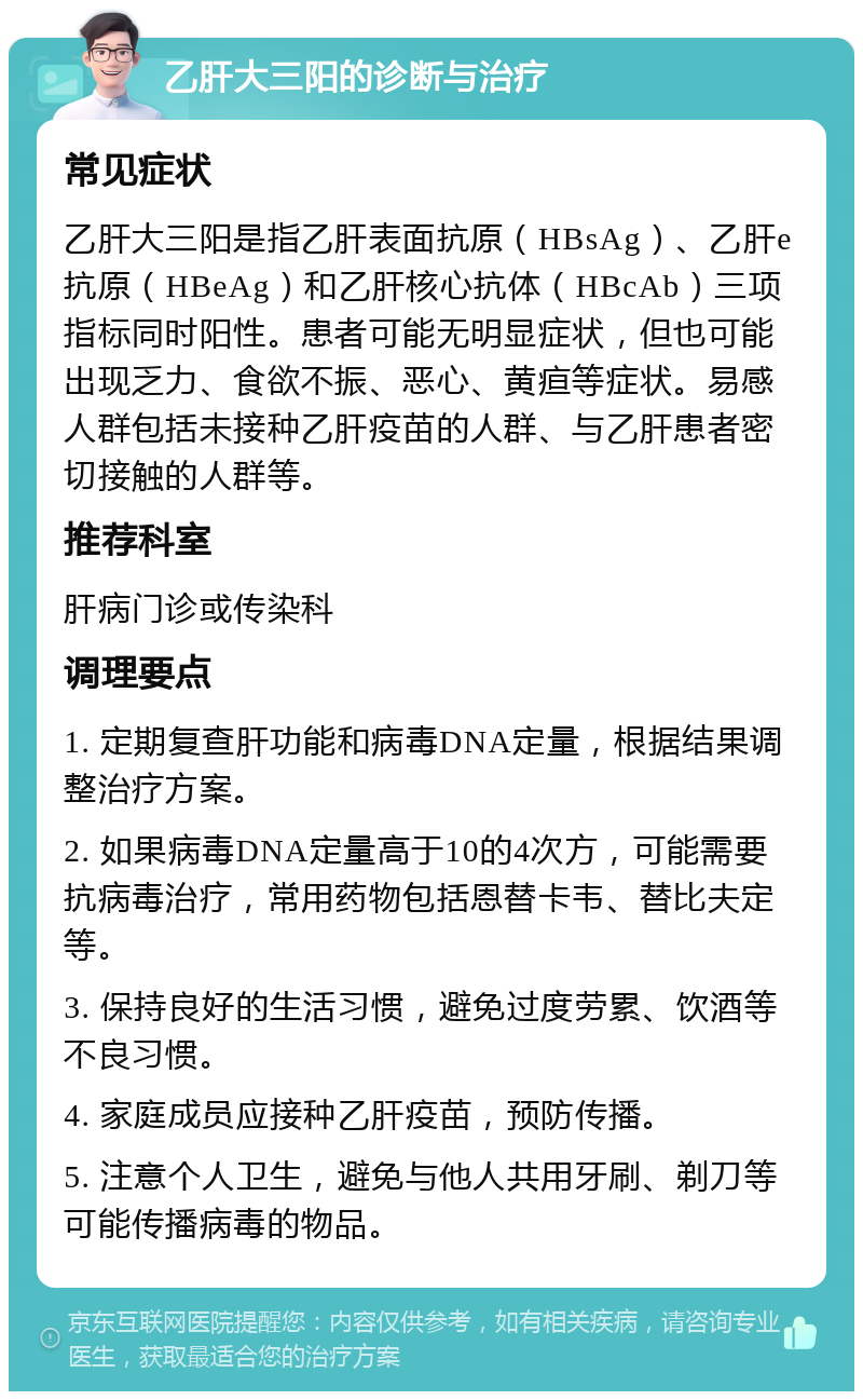 乙肝大三阳的诊断与治疗 常见症状 乙肝大三阳是指乙肝表面抗原（HBsAg）、乙肝e抗原（HBeAg）和乙肝核心抗体（HBcAb）三项指标同时阳性。患者可能无明显症状，但也可能出现乏力、食欲不振、恶心、黄疸等症状。易感人群包括未接种乙肝疫苗的人群、与乙肝患者密切接触的人群等。 推荐科室 肝病门诊或传染科 调理要点 1. 定期复查肝功能和病毒DNA定量，根据结果调整治疗方案。 2. 如果病毒DNA定量高于10的4次方，可能需要抗病毒治疗，常用药物包括恩替卡韦、替比夫定等。 3. 保持良好的生活习惯，避免过度劳累、饮酒等不良习惯。 4. 家庭成员应接种乙肝疫苗，预防传播。 5. 注意个人卫生，避免与他人共用牙刷、剃刀等可能传播病毒的物品。