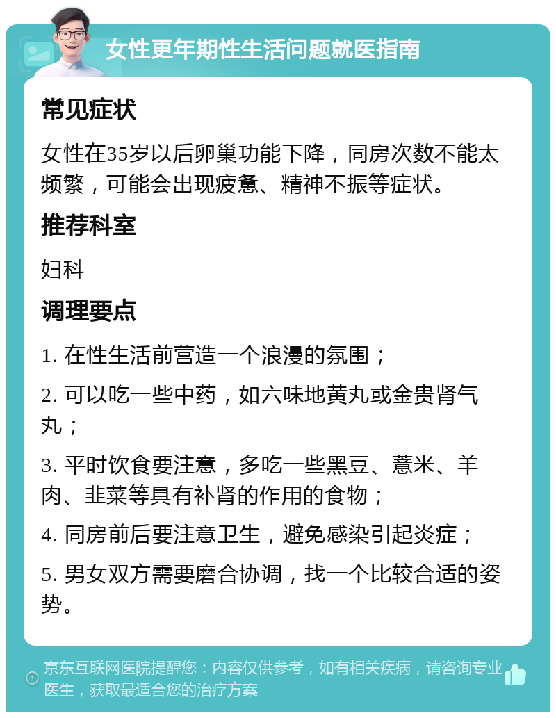 女性更年期性生活问题就医指南 常见症状 女性在35岁以后卵巢功能下降，同房次数不能太频繁，可能会出现疲惫、精神不振等症状。 推荐科室 妇科 调理要点 1. 在性生活前营造一个浪漫的氛围； 2. 可以吃一些中药，如六味地黄丸或金贵肾气丸； 3. 平时饮食要注意，多吃一些黑豆、薏米、羊肉、韭菜等具有补肾的作用的食物； 4. 同房前后要注意卫生，避免感染引起炎症； 5. 男女双方需要磨合协调，找一个比较合适的姿势。