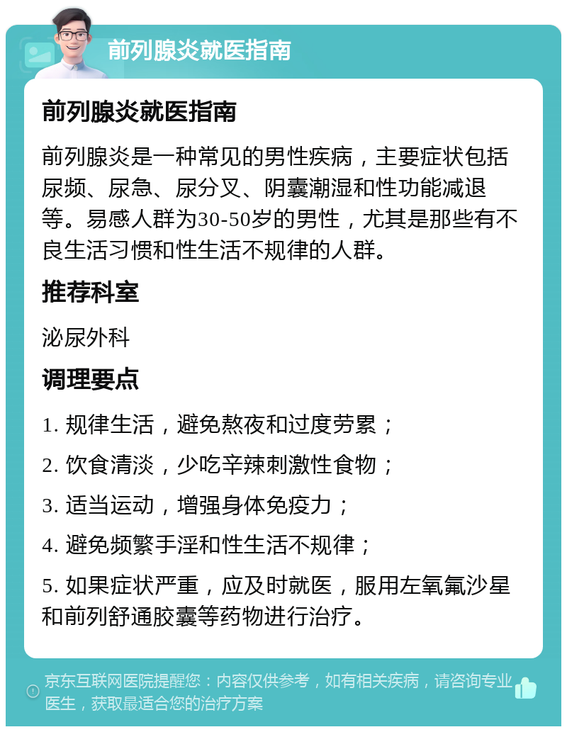 前列腺炎就医指南 前列腺炎就医指南 前列腺炎是一种常见的男性疾病，主要症状包括尿频、尿急、尿分叉、阴囊潮湿和性功能减退等。易感人群为30-50岁的男性，尤其是那些有不良生活习惯和性生活不规律的人群。 推荐科室 泌尿外科 调理要点 1. 规律生活，避免熬夜和过度劳累； 2. 饮食清淡，少吃辛辣刺激性食物； 3. 适当运动，增强身体免疫力； 4. 避免频繁手淫和性生活不规律； 5. 如果症状严重，应及时就医，服用左氧氟沙星和前列舒通胶囊等药物进行治疗。