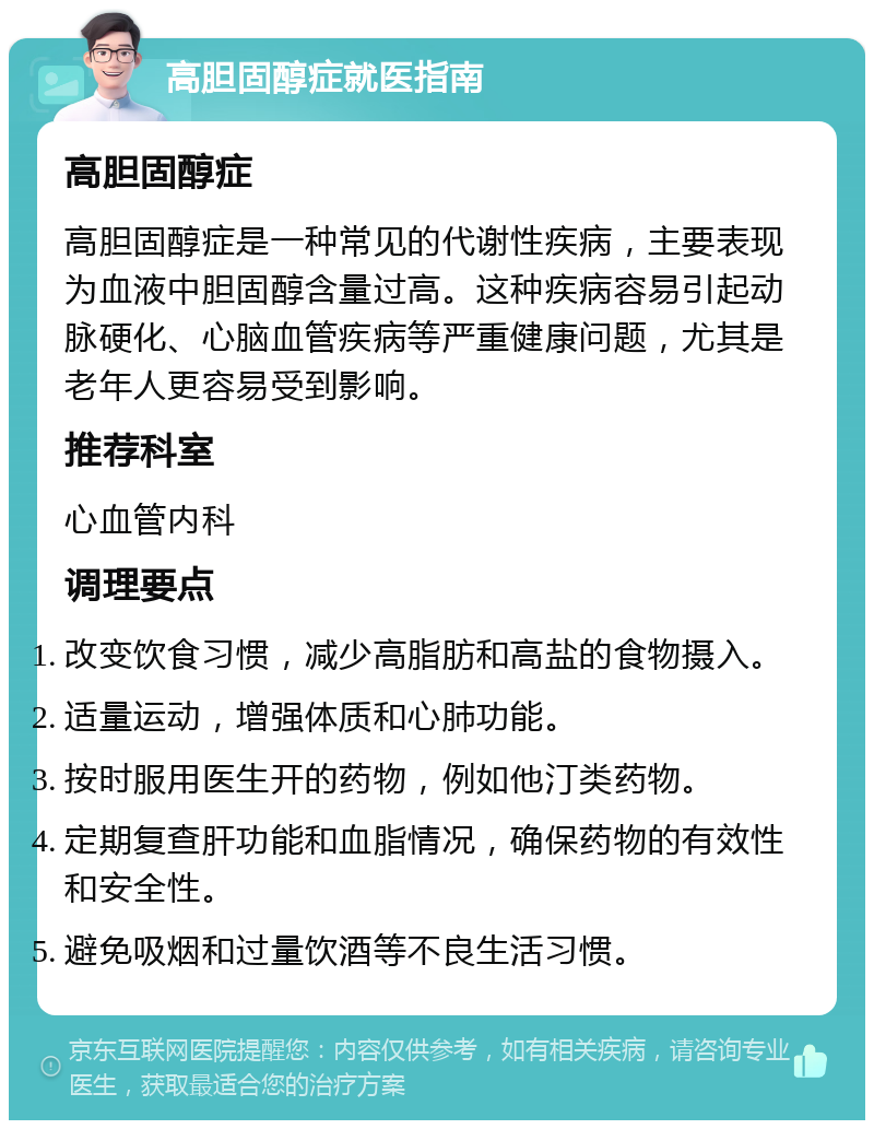 高胆固醇症就医指南 高胆固醇症 高胆固醇症是一种常见的代谢性疾病，主要表现为血液中胆固醇含量过高。这种疾病容易引起动脉硬化、心脑血管疾病等严重健康问题，尤其是老年人更容易受到影响。 推荐科室 心血管内科 调理要点 改变饮食习惯，减少高脂肪和高盐的食物摄入。 适量运动，增强体质和心肺功能。 按时服用医生开的药物，例如他汀类药物。 定期复查肝功能和血脂情况，确保药物的有效性和安全性。 避免吸烟和过量饮酒等不良生活习惯。