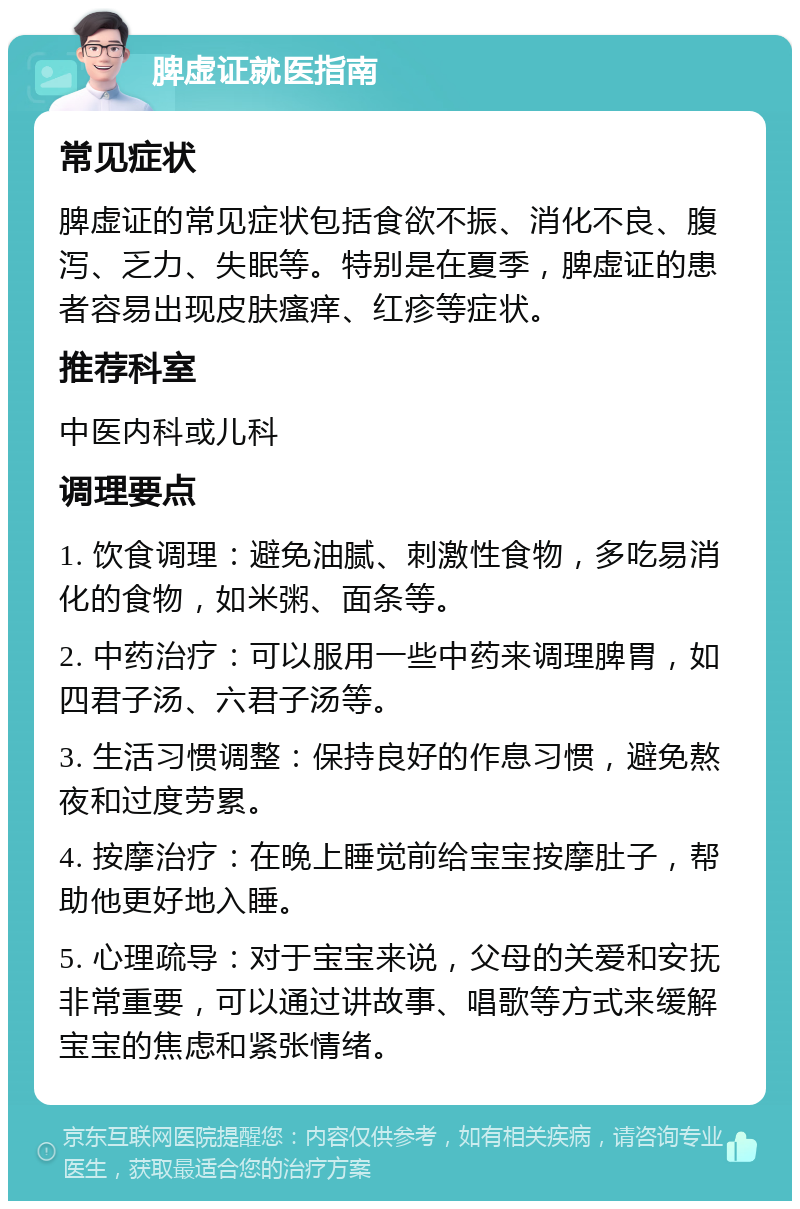 脾虚证就医指南 常见症状 脾虚证的常见症状包括食欲不振、消化不良、腹泻、乏力、失眠等。特别是在夏季，脾虚证的患者容易出现皮肤瘙痒、红疹等症状。 推荐科室 中医内科或儿科 调理要点 1. 饮食调理：避免油腻、刺激性食物，多吃易消化的食物，如米粥、面条等。 2. 中药治疗：可以服用一些中药来调理脾胃，如四君子汤、六君子汤等。 3. 生活习惯调整：保持良好的作息习惯，避免熬夜和过度劳累。 4. 按摩治疗：在晚上睡觉前给宝宝按摩肚子，帮助他更好地入睡。 5. 心理疏导：对于宝宝来说，父母的关爱和安抚非常重要，可以通过讲故事、唱歌等方式来缓解宝宝的焦虑和紧张情绪。