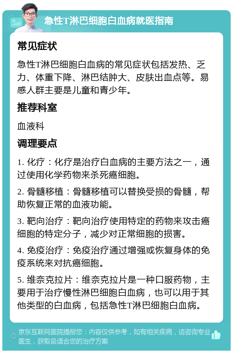 急性T淋巴细胞白血病就医指南 常见症状 急性T淋巴细胞白血病的常见症状包括发热、乏力、体重下降、淋巴结肿大、皮肤出血点等。易感人群主要是儿童和青少年。 推荐科室 血液科 调理要点 1. 化疗：化疗是治疗白血病的主要方法之一，通过使用化学药物来杀死癌细胞。 2. 骨髓移植：骨髓移植可以替换受损的骨髓，帮助恢复正常的血液功能。 3. 靶向治疗：靶向治疗使用特定的药物来攻击癌细胞的特定分子，减少对正常细胞的损害。 4. 免疫治疗：免疫治疗通过增强或恢复身体的免疫系统来对抗癌细胞。 5. 维奈克拉片：维奈克拉片是一种口服药物，主要用于治疗慢性淋巴细胞白血病，也可以用于其他类型的白血病，包括急性T淋巴细胞白血病。