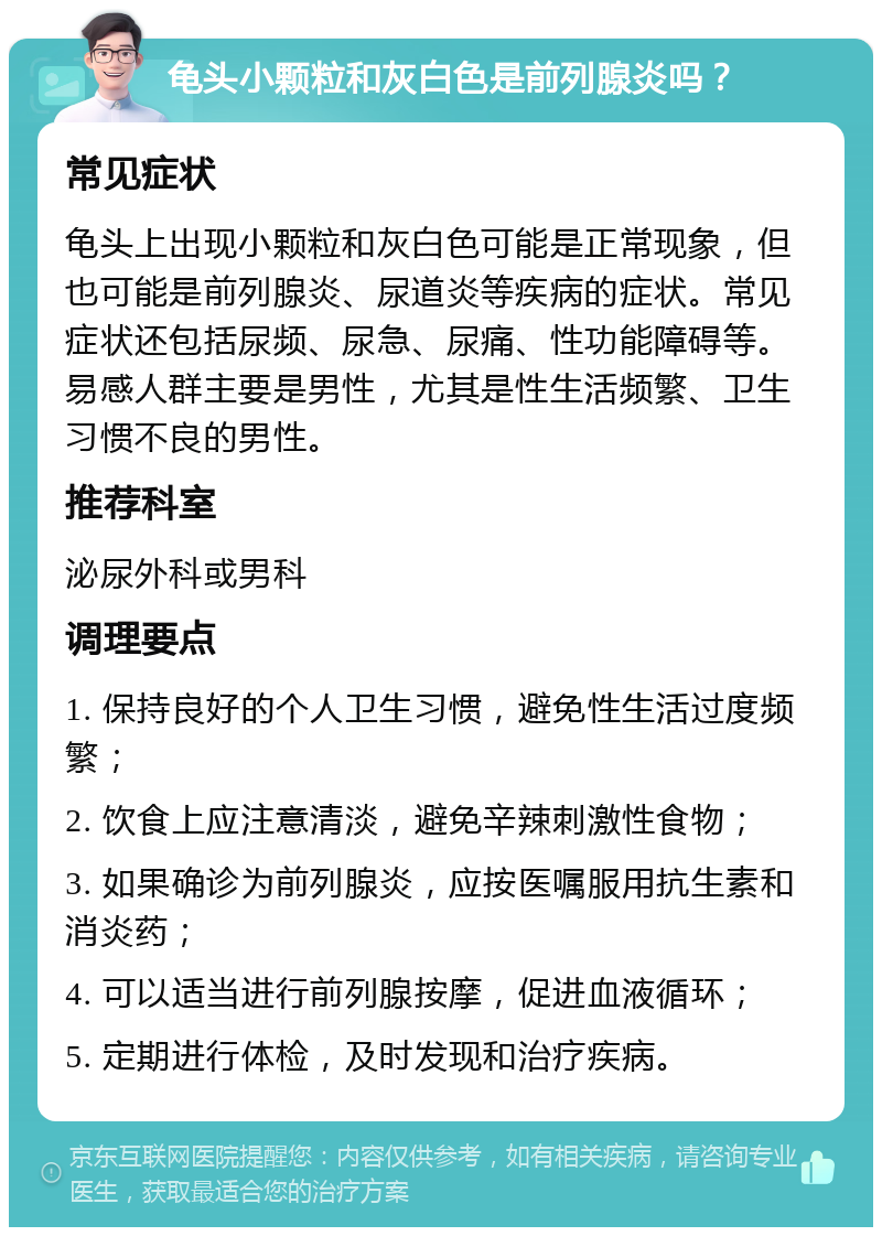 龟头小颗粒和灰白色是前列腺炎吗？ 常见症状 龟头上出现小颗粒和灰白色可能是正常现象，但也可能是前列腺炎、尿道炎等疾病的症状。常见症状还包括尿频、尿急、尿痛、性功能障碍等。易感人群主要是男性，尤其是性生活频繁、卫生习惯不良的男性。 推荐科室 泌尿外科或男科 调理要点 1. 保持良好的个人卫生习惯，避免性生活过度频繁； 2. 饮食上应注意清淡，避免辛辣刺激性食物； 3. 如果确诊为前列腺炎，应按医嘱服用抗生素和消炎药； 4. 可以适当进行前列腺按摩，促进血液循环； 5. 定期进行体检，及时发现和治疗疾病。