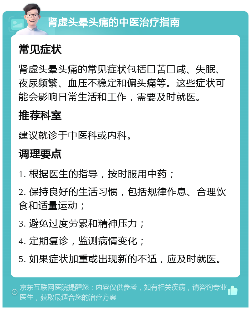 肾虚头晕头痛的中医治疗指南 常见症状 肾虚头晕头痛的常见症状包括口苦口咸、失眠、夜尿频繁、血压不稳定和偏头痛等。这些症状可能会影响日常生活和工作，需要及时就医。 推荐科室 建议就诊于中医科或内科。 调理要点 1. 根据医生的指导，按时服用中药； 2. 保持良好的生活习惯，包括规律作息、合理饮食和适量运动； 3. 避免过度劳累和精神压力； 4. 定期复诊，监测病情变化； 5. 如果症状加重或出现新的不适，应及时就医。