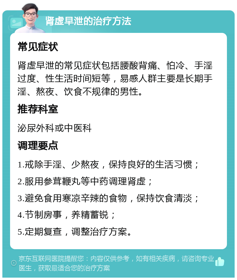 肾虚早泄的治疗方法 常见症状 肾虚早泄的常见症状包括腰酸背痛、怕冷、手淫过度、性生活时间短等，易感人群主要是长期手淫、熬夜、饮食不规律的男性。 推荐科室 泌尿外科或中医科 调理要点 1.戒除手淫、少熬夜，保持良好的生活习惯； 2.服用参茸鞭丸等中药调理肾虚； 3.避免食用寒凉辛辣的食物，保持饮食清淡； 4.节制房事，养精蓄锐； 5.定期复查，调整治疗方案。