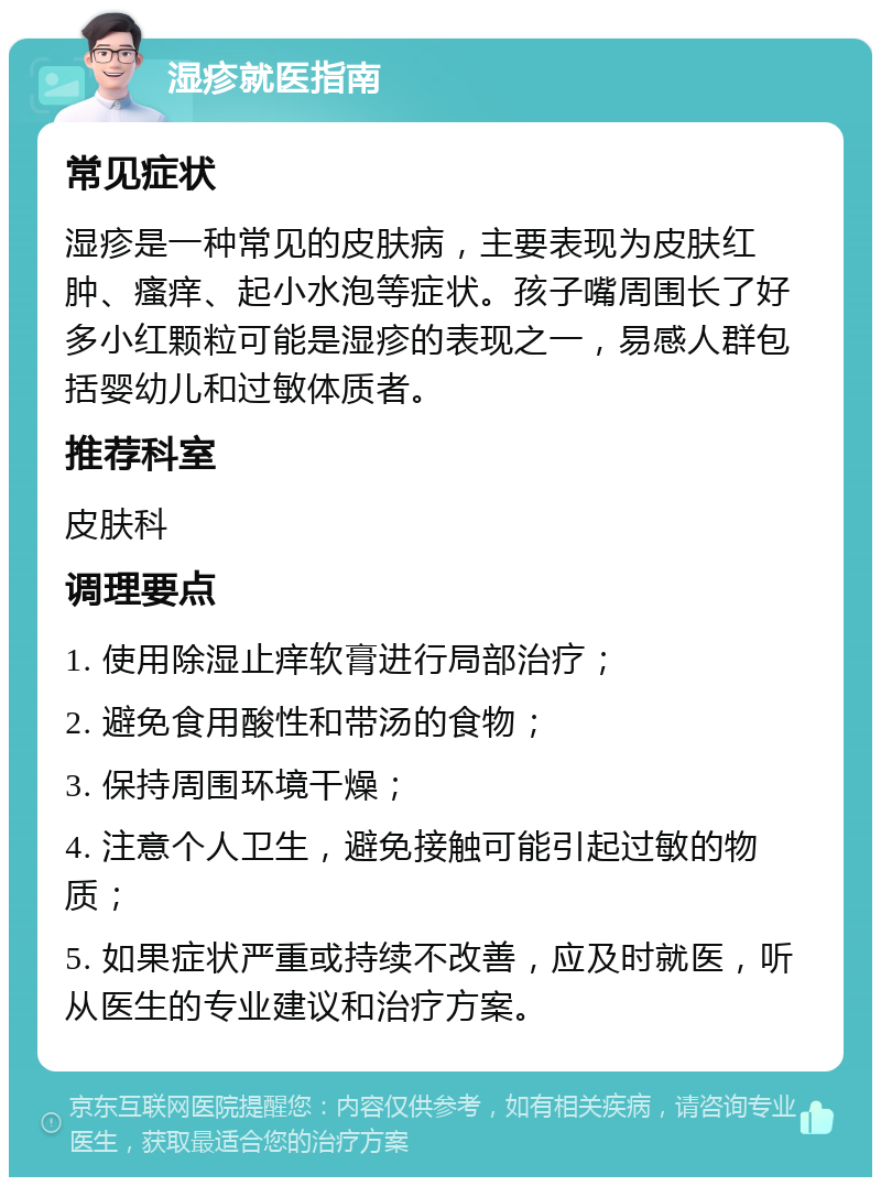 湿疹就医指南 常见症状 湿疹是一种常见的皮肤病，主要表现为皮肤红肿、瘙痒、起小水泡等症状。孩子嘴周围长了好多小红颗粒可能是湿疹的表现之一，易感人群包括婴幼儿和过敏体质者。 推荐科室 皮肤科 调理要点 1. 使用除湿止痒软膏进行局部治疗； 2. 避免食用酸性和带汤的食物； 3. 保持周围环境干燥； 4. 注意个人卫生，避免接触可能引起过敏的物质； 5. 如果症状严重或持续不改善，应及时就医，听从医生的专业建议和治疗方案。