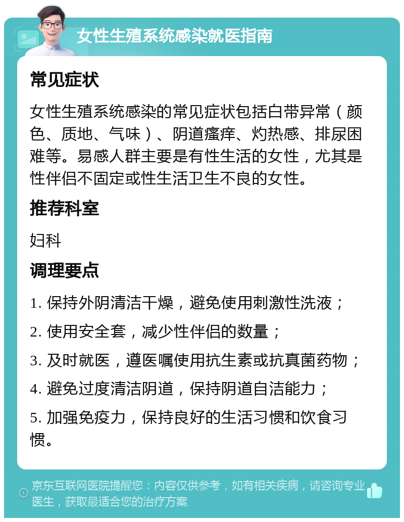 女性生殖系统感染就医指南 常见症状 女性生殖系统感染的常见症状包括白带异常（颜色、质地、气味）、阴道瘙痒、灼热感、排尿困难等。易感人群主要是有性生活的女性，尤其是性伴侣不固定或性生活卫生不良的女性。 推荐科室 妇科 调理要点 1. 保持外阴清洁干燥，避免使用刺激性洗液； 2. 使用安全套，减少性伴侣的数量； 3. 及时就医，遵医嘱使用抗生素或抗真菌药物； 4. 避免过度清洁阴道，保持阴道自洁能力； 5. 加强免疫力，保持良好的生活习惯和饮食习惯。