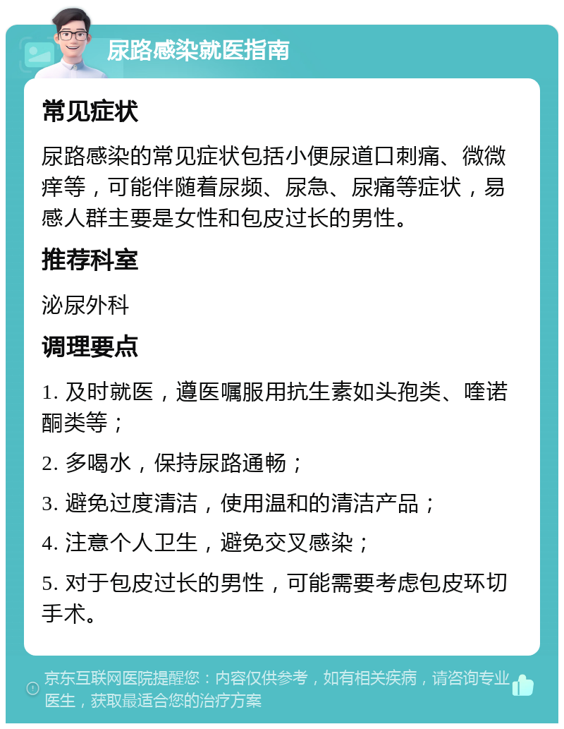 尿路感染就医指南 常见症状 尿路感染的常见症状包括小便尿道口刺痛、微微痒等，可能伴随着尿频、尿急、尿痛等症状，易感人群主要是女性和包皮过长的男性。 推荐科室 泌尿外科 调理要点 1. 及时就医，遵医嘱服用抗生素如头孢类、喹诺酮类等； 2. 多喝水，保持尿路通畅； 3. 避免过度清洁，使用温和的清洁产品； 4. 注意个人卫生，避免交叉感染； 5. 对于包皮过长的男性，可能需要考虑包皮环切手术。