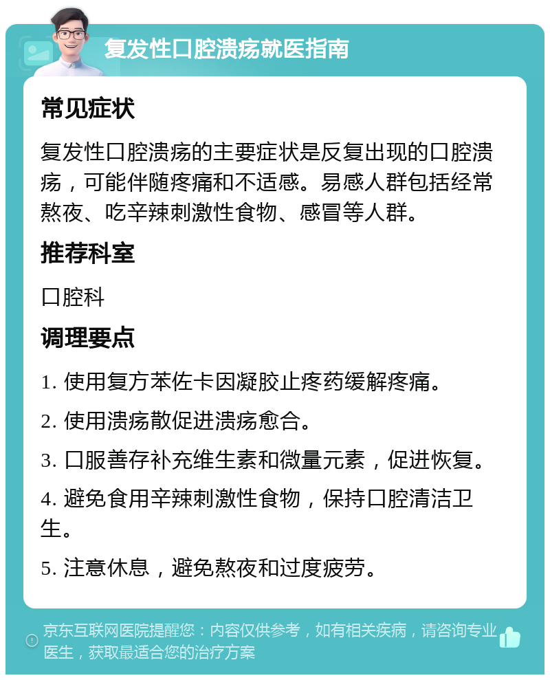 复发性口腔溃疡就医指南 常见症状 复发性口腔溃疡的主要症状是反复出现的口腔溃疡，可能伴随疼痛和不适感。易感人群包括经常熬夜、吃辛辣刺激性食物、感冒等人群。 推荐科室 口腔科 调理要点 1. 使用复方苯佐卡因凝胶止疼药缓解疼痛。 2. 使用溃疡散促进溃疡愈合。 3. 口服善存补充维生素和微量元素，促进恢复。 4. 避免食用辛辣刺激性食物，保持口腔清洁卫生。 5. 注意休息，避免熬夜和过度疲劳。