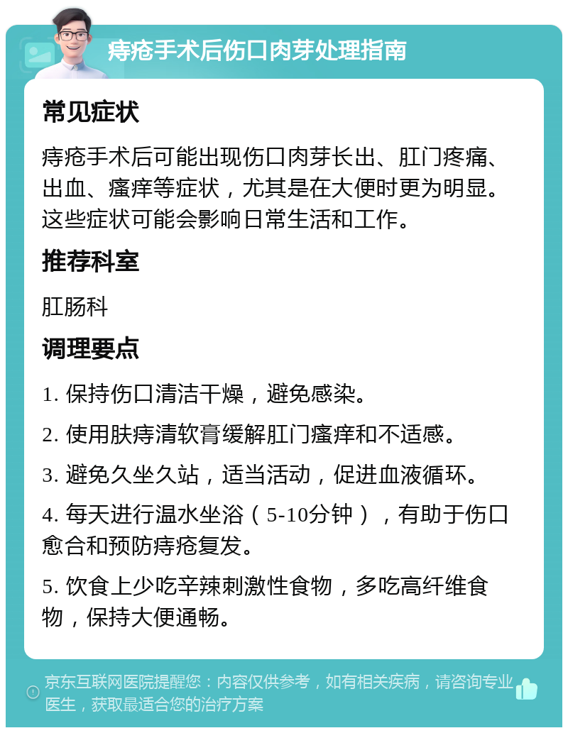 痔疮手术后伤口肉芽处理指南 常见症状 痔疮手术后可能出现伤口肉芽长出、肛门疼痛、出血、瘙痒等症状，尤其是在大便时更为明显。这些症状可能会影响日常生活和工作。 推荐科室 肛肠科 调理要点 1. 保持伤口清洁干燥，避免感染。 2. 使用肤痔清软膏缓解肛门瘙痒和不适感。 3. 避免久坐久站，适当活动，促进血液循环。 4. 每天进行温水坐浴（5-10分钟），有助于伤口愈合和预防痔疮复发。 5. 饮食上少吃辛辣刺激性食物，多吃高纤维食物，保持大便通畅。