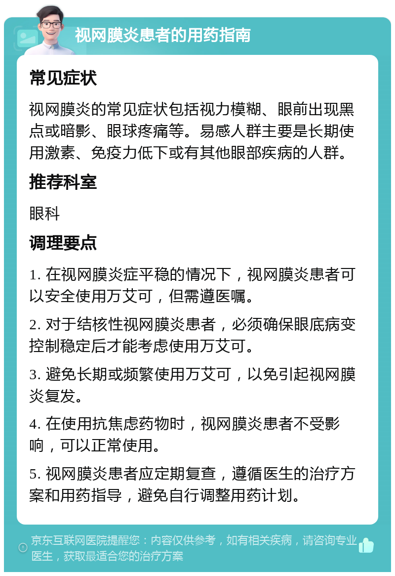 视网膜炎患者的用药指南 常见症状 视网膜炎的常见症状包括视力模糊、眼前出现黑点或暗影、眼球疼痛等。易感人群主要是长期使用激素、免疫力低下或有其他眼部疾病的人群。 推荐科室 眼科 调理要点 1. 在视网膜炎症平稳的情况下，视网膜炎患者可以安全使用万艾可，但需遵医嘱。 2. 对于结核性视网膜炎患者，必须确保眼底病变控制稳定后才能考虑使用万艾可。 3. 避免长期或频繁使用万艾可，以免引起视网膜炎复发。 4. 在使用抗焦虑药物时，视网膜炎患者不受影响，可以正常使用。 5. 视网膜炎患者应定期复查，遵循医生的治疗方案和用药指导，避免自行调整用药计划。