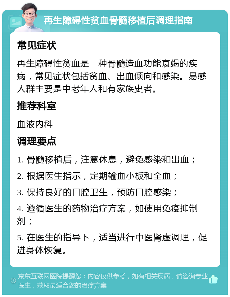 再生障碍性贫血骨髓移植后调理指南 常见症状 再生障碍性贫血是一种骨髓造血功能衰竭的疾病，常见症状包括贫血、出血倾向和感染。易感人群主要是中老年人和有家族史者。 推荐科室 血液内科 调理要点 1. 骨髓移植后，注意休息，避免感染和出血； 2. 根据医生指示，定期输血小板和全血； 3. 保持良好的口腔卫生，预防口腔感染； 4. 遵循医生的药物治疗方案，如使用免疫抑制剂； 5. 在医生的指导下，适当进行中医肾虚调理，促进身体恢复。