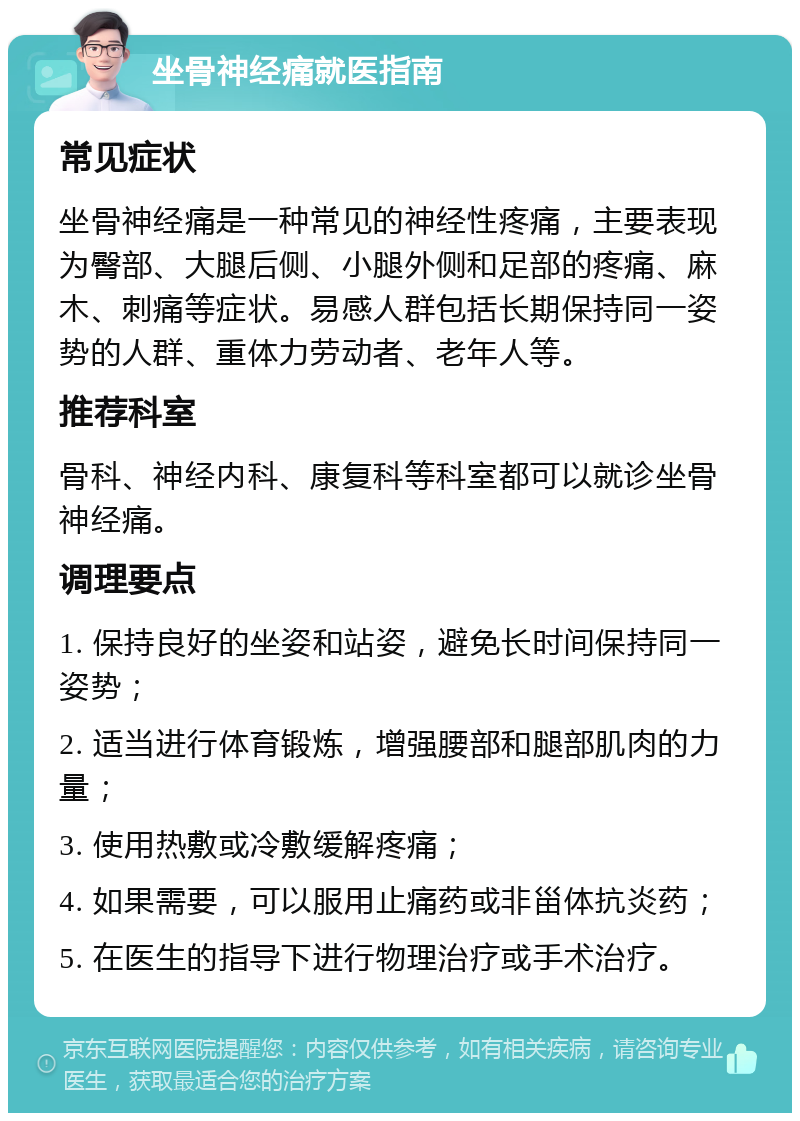 坐骨神经痛就医指南 常见症状 坐骨神经痛是一种常见的神经性疼痛，主要表现为臀部、大腿后侧、小腿外侧和足部的疼痛、麻木、刺痛等症状。易感人群包括长期保持同一姿势的人群、重体力劳动者、老年人等。 推荐科室 骨科、神经内科、康复科等科室都可以就诊坐骨神经痛。 调理要点 1. 保持良好的坐姿和站姿，避免长时间保持同一姿势； 2. 适当进行体育锻炼，增强腰部和腿部肌肉的力量； 3. 使用热敷或冷敷缓解疼痛； 4. 如果需要，可以服用止痛药或非甾体抗炎药； 5. 在医生的指导下进行物理治疗或手术治疗。