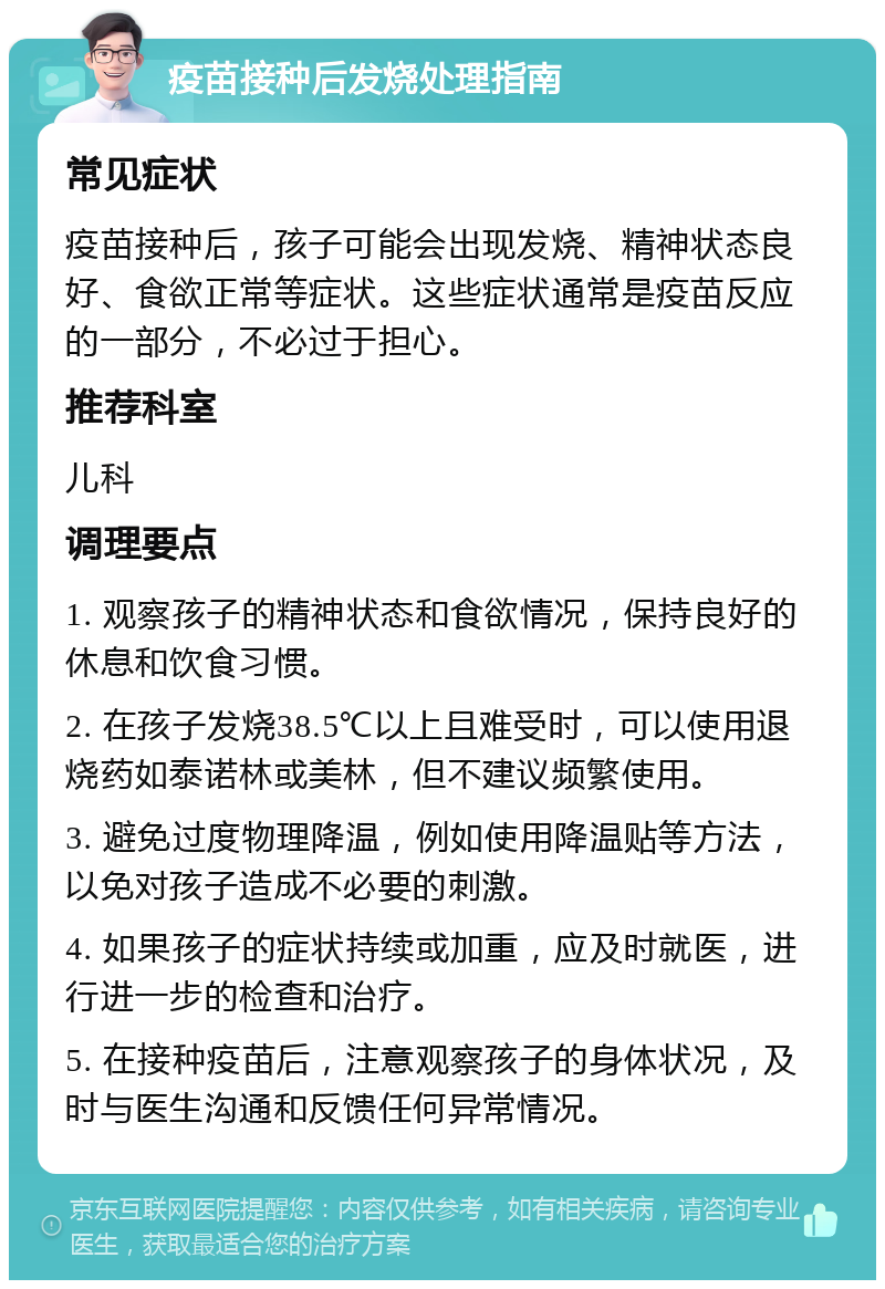 疫苗接种后发烧处理指南 常见症状 疫苗接种后，孩子可能会出现发烧、精神状态良好、食欲正常等症状。这些症状通常是疫苗反应的一部分，不必过于担心。 推荐科室 儿科 调理要点 1. 观察孩子的精神状态和食欲情况，保持良好的休息和饮食习惯。 2. 在孩子发烧38.5℃以上且难受时，可以使用退烧药如泰诺林或美林，但不建议频繁使用。 3. 避免过度物理降温，例如使用降温贴等方法，以免对孩子造成不必要的刺激。 4. 如果孩子的症状持续或加重，应及时就医，进行进一步的检查和治疗。 5. 在接种疫苗后，注意观察孩子的身体状况，及时与医生沟通和反馈任何异常情况。