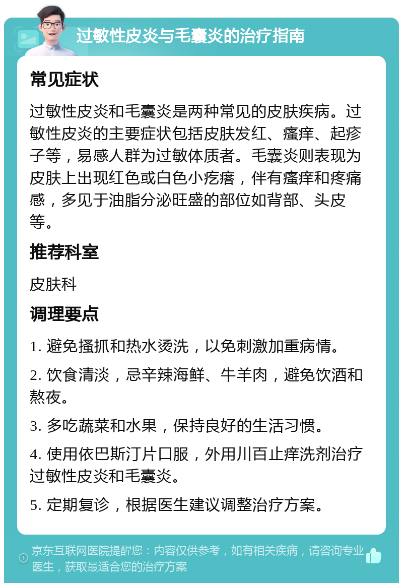 过敏性皮炎与毛囊炎的治疗指南 常见症状 过敏性皮炎和毛囊炎是两种常见的皮肤疾病。过敏性皮炎的主要症状包括皮肤发红、瘙痒、起疹子等，易感人群为过敏体质者。毛囊炎则表现为皮肤上出现红色或白色小疙瘩，伴有瘙痒和疼痛感，多见于油脂分泌旺盛的部位如背部、头皮等。 推荐科室 皮肤科 调理要点 1. 避免搔抓和热水烫洗，以免刺激加重病情。 2. 饮食清淡，忌辛辣海鲜、牛羊肉，避免饮酒和熬夜。 3. 多吃蔬菜和水果，保持良好的生活习惯。 4. 使用依巴斯汀片口服，外用川百止痒洗剂治疗过敏性皮炎和毛囊炎。 5. 定期复诊，根据医生建议调整治疗方案。