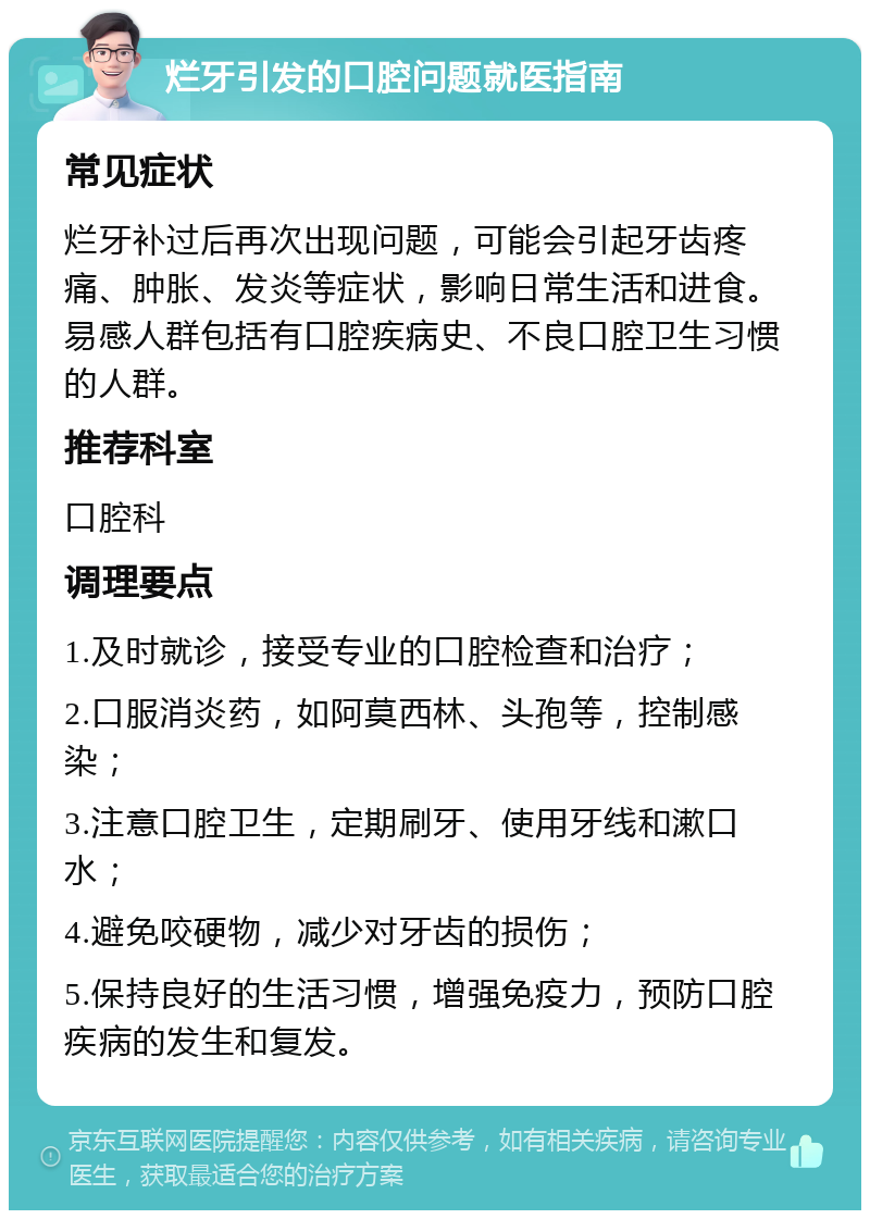 烂牙引发的口腔问题就医指南 常见症状 烂牙补过后再次出现问题，可能会引起牙齿疼痛、肿胀、发炎等症状，影响日常生活和进食。易感人群包括有口腔疾病史、不良口腔卫生习惯的人群。 推荐科室 口腔科 调理要点 1.及时就诊，接受专业的口腔检查和治疗； 2.口服消炎药，如阿莫西林、头孢等，控制感染； 3.注意口腔卫生，定期刷牙、使用牙线和漱口水； 4.避免咬硬物，减少对牙齿的损伤； 5.保持良好的生活习惯，增强免疫力，预防口腔疾病的发生和复发。