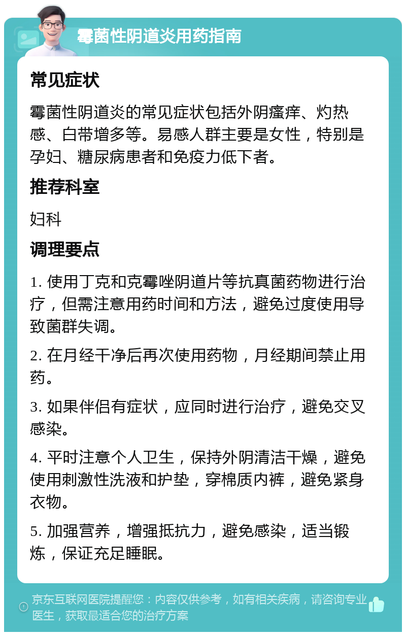 霉菌性阴道炎用药指南 常见症状 霉菌性阴道炎的常见症状包括外阴瘙痒、灼热感、白带增多等。易感人群主要是女性，特别是孕妇、糖尿病患者和免疫力低下者。 推荐科室 妇科 调理要点 1. 使用丁克和克霉唑阴道片等抗真菌药物进行治疗，但需注意用药时间和方法，避免过度使用导致菌群失调。 2. 在月经干净后再次使用药物，月经期间禁止用药。 3. 如果伴侣有症状，应同时进行治疗，避免交叉感染。 4. 平时注意个人卫生，保持外阴清洁干燥，避免使用刺激性洗液和护垫，穿棉质内裤，避免紧身衣物。 5. 加强营养，增强抵抗力，避免感染，适当锻炼，保证充足睡眠。