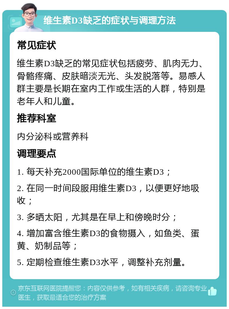 维生素D3缺乏的症状与调理方法 常见症状 维生素D3缺乏的常见症状包括疲劳、肌肉无力、骨骼疼痛、皮肤暗淡无光、头发脱落等。易感人群主要是长期在室内工作或生活的人群，特别是老年人和儿童。 推荐科室 内分泌科或营养科 调理要点 1. 每天补充2000国际单位的维生素D3； 2. 在同一时间段服用维生素D3，以便更好地吸收； 3. 多晒太阳，尤其是在早上和傍晚时分； 4. 增加富含维生素D3的食物摄入，如鱼类、蛋黄、奶制品等； 5. 定期检查维生素D3水平，调整补充剂量。