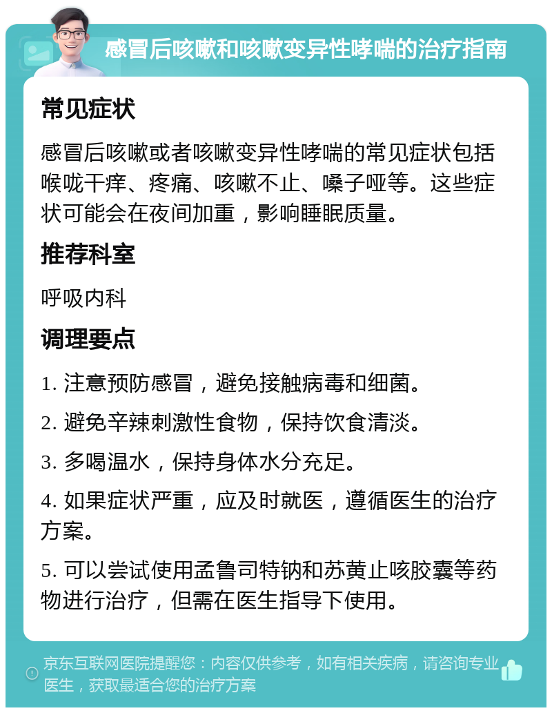 感冒后咳嗽和咳嗽变异性哮喘的治疗指南 常见症状 感冒后咳嗽或者咳嗽变异性哮喘的常见症状包括喉咙干痒、疼痛、咳嗽不止、嗓子哑等。这些症状可能会在夜间加重，影响睡眠质量。 推荐科室 呼吸内科 调理要点 1. 注意预防感冒，避免接触病毒和细菌。 2. 避免辛辣刺激性食物，保持饮食清淡。 3. 多喝温水，保持身体水分充足。 4. 如果症状严重，应及时就医，遵循医生的治疗方案。 5. 可以尝试使用孟鲁司特钠和苏黄止咳胶囊等药物进行治疗，但需在医生指导下使用。