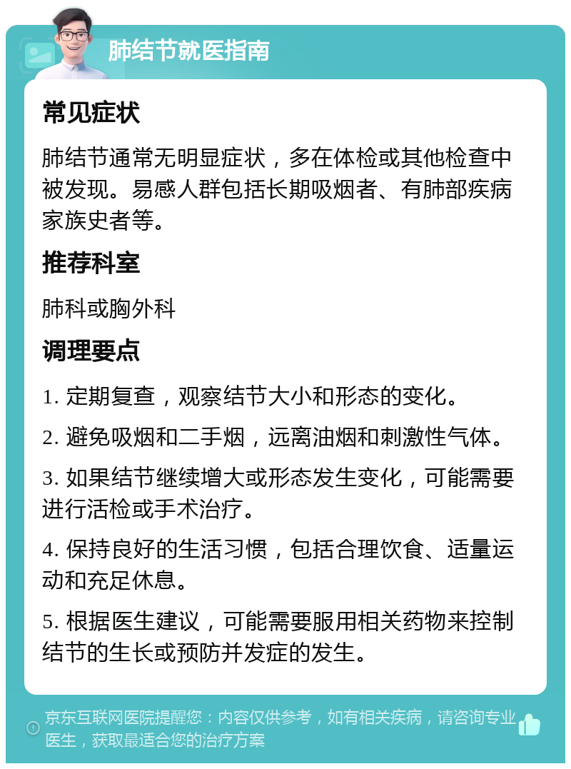 肺结节就医指南 常见症状 肺结节通常无明显症状，多在体检或其他检查中被发现。易感人群包括长期吸烟者、有肺部疾病家族史者等。 推荐科室 肺科或胸外科 调理要点 1. 定期复查，观察结节大小和形态的变化。 2. 避免吸烟和二手烟，远离油烟和刺激性气体。 3. 如果结节继续增大或形态发生变化，可能需要进行活检或手术治疗。 4. 保持良好的生活习惯，包括合理饮食、适量运动和充足休息。 5. 根据医生建议，可能需要服用相关药物来控制结节的生长或预防并发症的发生。