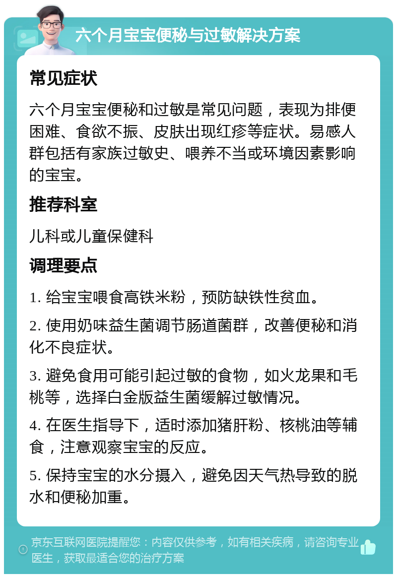 六个月宝宝便秘与过敏解决方案 常见症状 六个月宝宝便秘和过敏是常见问题，表现为排便困难、食欲不振、皮肤出现红疹等症状。易感人群包括有家族过敏史、喂养不当或环境因素影响的宝宝。 推荐科室 儿科或儿童保健科 调理要点 1. 给宝宝喂食高铁米粉，预防缺铁性贫血。 2. 使用奶味益生菌调节肠道菌群，改善便秘和消化不良症状。 3. 避免食用可能引起过敏的食物，如火龙果和毛桃等，选择白金版益生菌缓解过敏情况。 4. 在医生指导下，适时添加猪肝粉、核桃油等辅食，注意观察宝宝的反应。 5. 保持宝宝的水分摄入，避免因天气热导致的脱水和便秘加重。