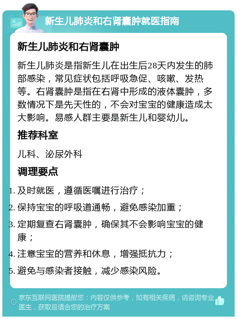 新生儿肺炎和右肾囊肿就医指南 新生儿肺炎和右肾囊肿 新生儿肺炎是指新生儿在出生后28天内发生的肺部感染，常见症状包括呼吸急促、咳嗽、发热等。右肾囊肿是指在右肾中形成的液体囊肿，多数情况下是先天性的，不会对宝宝的健康造成太大影响。易感人群主要是新生儿和婴幼儿。 推荐科室 儿科、泌尿外科 调理要点 及时就医，遵循医嘱进行治疗； 保持宝宝的呼吸道通畅，避免感染加重； 定期复查右肾囊肿，确保其不会影响宝宝的健康； 注意宝宝的营养和休息，增强抵抗力； 避免与感染者接触，减少感染风险。