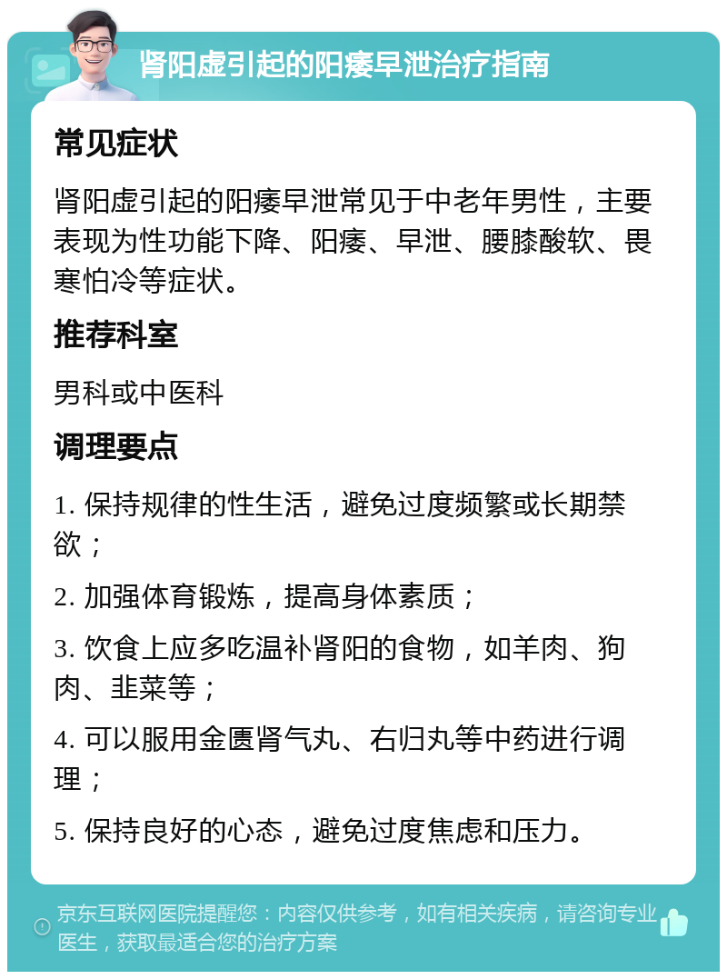 肾阳虚引起的阳痿早泄治疗指南 常见症状 肾阳虚引起的阳痿早泄常见于中老年男性，主要表现为性功能下降、阳痿、早泄、腰膝酸软、畏寒怕冷等症状。 推荐科室 男科或中医科 调理要点 1. 保持规律的性生活，避免过度频繁或长期禁欲； 2. 加强体育锻炼，提高身体素质； 3. 饮食上应多吃温补肾阳的食物，如羊肉、狗肉、韭菜等； 4. 可以服用金匮肾气丸、右归丸等中药进行调理； 5. 保持良好的心态，避免过度焦虑和压力。