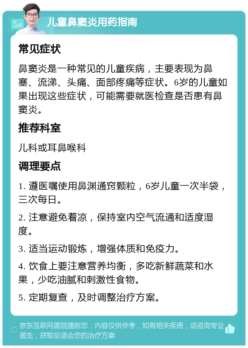 儿童鼻窦炎用药指南 常见症状 鼻窦炎是一种常见的儿童疾病，主要表现为鼻塞、流涕、头痛、面部疼痛等症状。6岁的儿童如果出现这些症状，可能需要就医检查是否患有鼻窦炎。 推荐科室 儿科或耳鼻喉科 调理要点 1. 遵医嘱使用鼻渊通窍颗粒，6岁儿童一次半袋，三次每日。 2. 注意避免着凉，保持室内空气流通和适度湿度。 3. 适当运动锻炼，增强体质和免疫力。 4. 饮食上要注意营养均衡，多吃新鲜蔬菜和水果，少吃油腻和刺激性食物。 5. 定期复查，及时调整治疗方案。