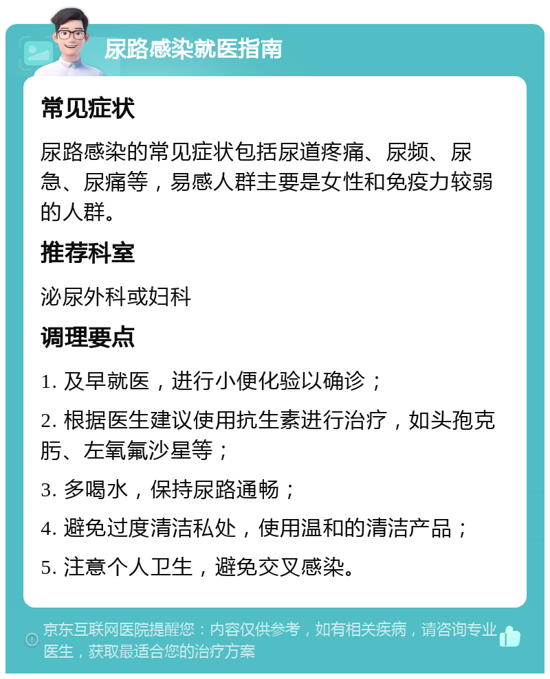 尿路感染就医指南 常见症状 尿路感染的常见症状包括尿道疼痛、尿频、尿急、尿痛等，易感人群主要是女性和免疫力较弱的人群。 推荐科室 泌尿外科或妇科 调理要点 1. 及早就医，进行小便化验以确诊； 2. 根据医生建议使用抗生素进行治疗，如头孢克肟、左氧氟沙星等； 3. 多喝水，保持尿路通畅； 4. 避免过度清洁私处，使用温和的清洁产品； 5. 注意个人卫生，避免交叉感染。