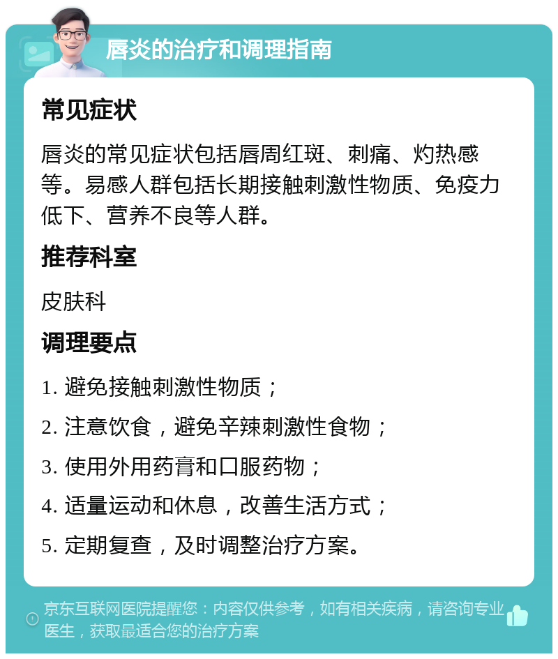 唇炎的治疗和调理指南 常见症状 唇炎的常见症状包括唇周红斑、刺痛、灼热感等。易感人群包括长期接触刺激性物质、免疫力低下、营养不良等人群。 推荐科室 皮肤科 调理要点 1. 避免接触刺激性物质； 2. 注意饮食，避免辛辣刺激性食物； 3. 使用外用药膏和口服药物； 4. 适量运动和休息，改善生活方式； 5. 定期复查，及时调整治疗方案。