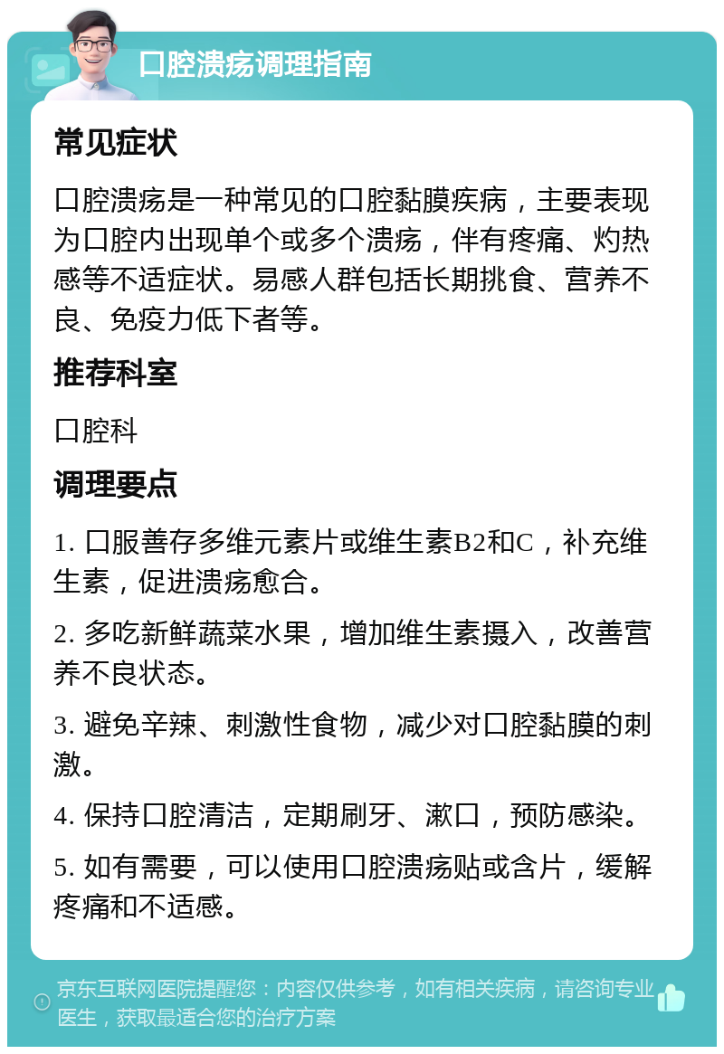 口腔溃疡调理指南 常见症状 口腔溃疡是一种常见的口腔黏膜疾病，主要表现为口腔内出现单个或多个溃疡，伴有疼痛、灼热感等不适症状。易感人群包括长期挑食、营养不良、免疫力低下者等。 推荐科室 口腔科 调理要点 1. 口服善存多维元素片或维生素B2和C，补充维生素，促进溃疡愈合。 2. 多吃新鲜蔬菜水果，增加维生素摄入，改善营养不良状态。 3. 避免辛辣、刺激性食物，减少对口腔黏膜的刺激。 4. 保持口腔清洁，定期刷牙、漱口，预防感染。 5. 如有需要，可以使用口腔溃疡贴或含片，缓解疼痛和不适感。